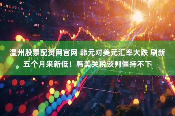 温州股票配资网官网 韩元对美元汇率大跌 刷新五个月来新低！韩美关税谈判僵持不下
