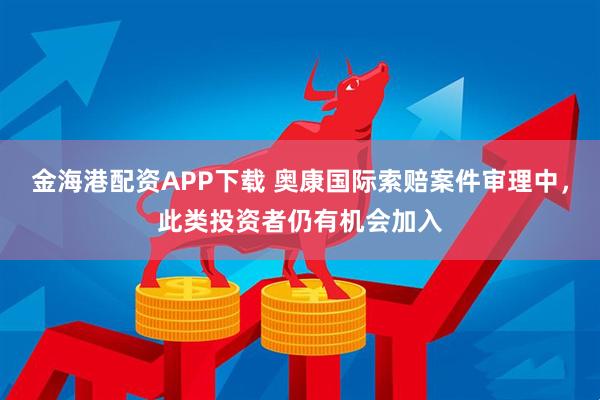 金海港配资APP下载 奥康国际索赔案件审理中，此类投资者仍有机会加入