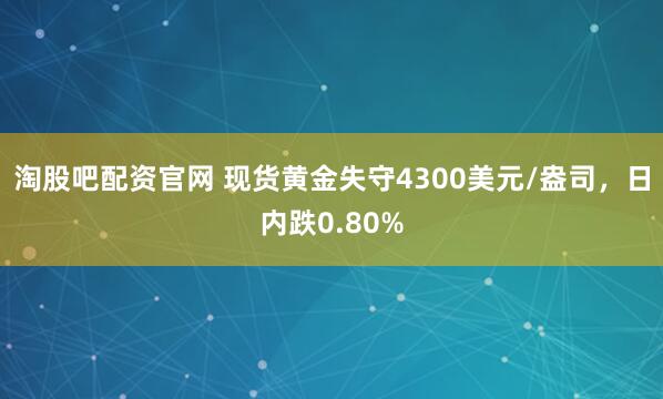 淘股吧配资官网 现货黄金失守4300美元/盎司，日内跌0.80%