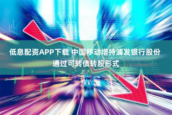 低息配资APP下载 中国移动增持浦发银行股份 通过可转债转股形式