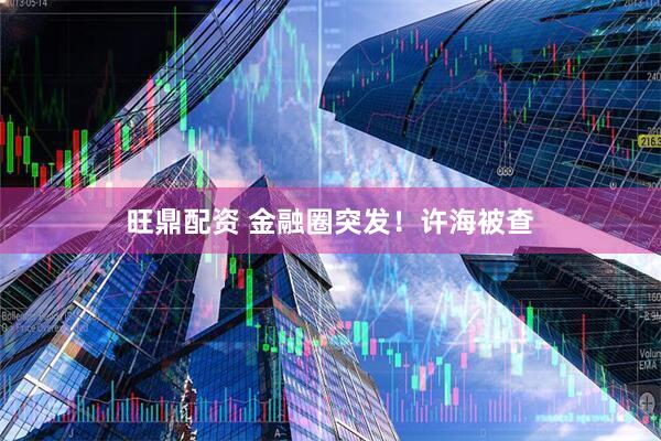 旺鼎配资 金融圈突发！许海被查