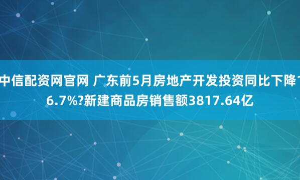 中信配资网官网 广东前5月房地产开发投资同比下降16.7%?新建商品房销售额3817.64亿