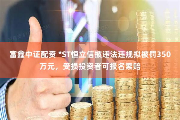 富鑫中证配资 *ST恒立信披违法违规拟被罚350万元，受损投资者可报名索赔