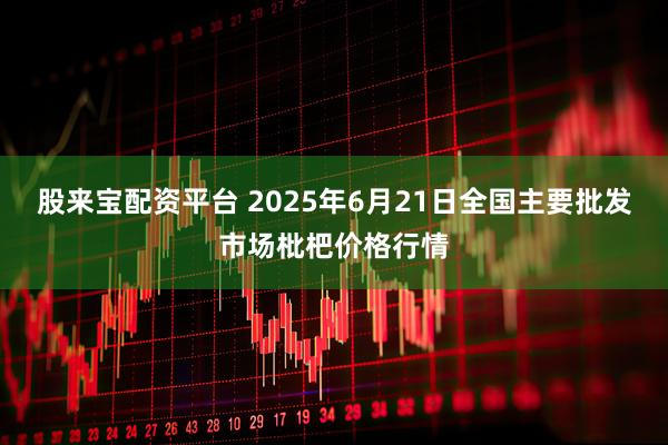 股来宝配资平台 2025年6月21日全国主要批发市场枇杷价格行情