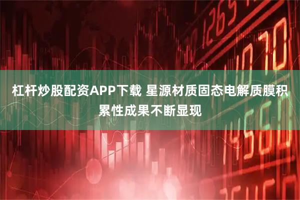 杠杆炒股配资APP下载 星源材质固态电解质膜积累性成果不断显现