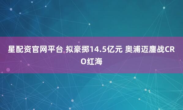 星配资官网平台 拟豪掷14.5亿元 奥浦迈鏖战CRO红海
