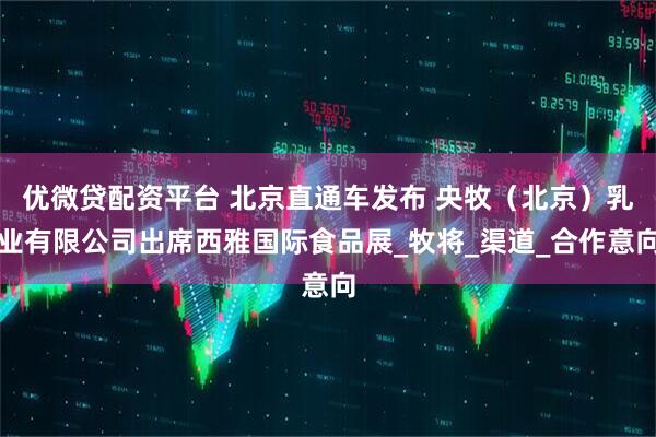优微贷配资平台 北京直通车发布 央牧（北京）乳业有限公司出席西雅国际食品展_牧将_渠道_合作意向
