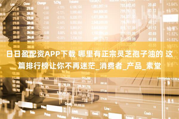 日日盈配资APP下载 哪里有正宗灵芝孢子油的 这篇排行榜让你不再迷茫_消费者_产品_素堂