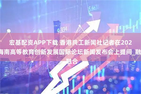 宏基配资APP下载 香港共工新闻社记者在2025海南高等教育创新发展国际论坛新闻发布会上提问_融合