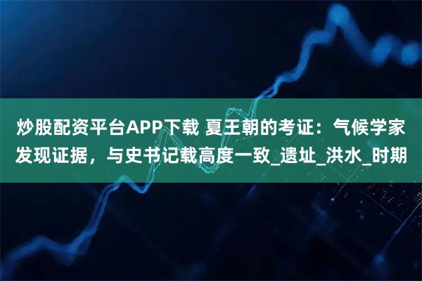 炒股配资平台APP下载 夏王朝的考证：气候学家发现证据，与史书记载高度一致_遗址_洪水_时期