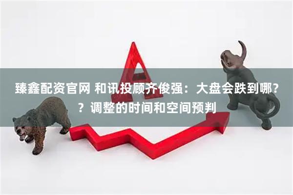 臻鑫配资官网 和讯投顾齐俊强：大盘会跌到哪？？调整的时间和空间预判