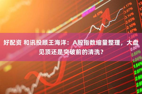 好配资 和讯投顾王海洋：A股指数缩量整理，大盘见顶还是突破前的清洗？