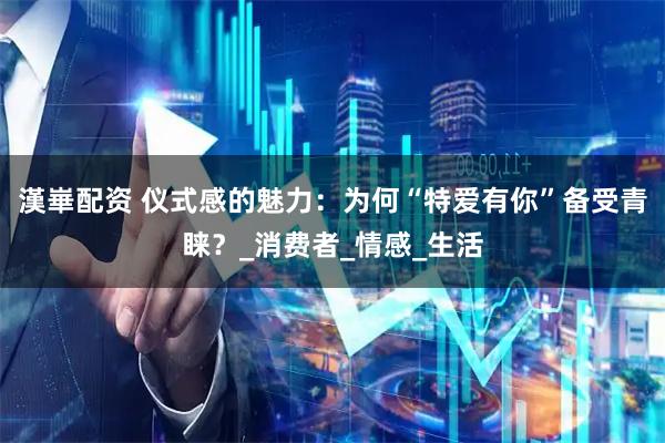 漢崋配资 仪式感的魅力：为何“特爱有你”备受青睐？_消费者_情感_生活