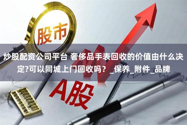 炒股配资公司平台 奢侈品手表回收的价值由什么决定?可以同城上门回收吗？_保养_附件_品牌