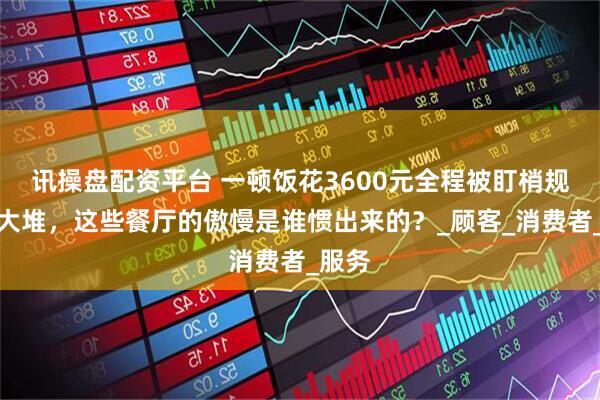 讯操盘配资平台 一顿饭花3600元全程被盯梢规矩一大堆，这些餐厅的傲慢是谁惯出来的？_顾客_消费者_服务