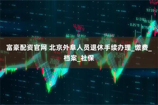 富豪配资官网 北京外阜人员退休手续办理_缴费_档案_社保