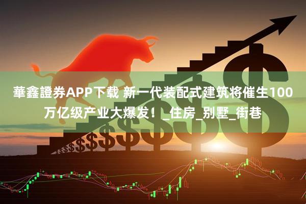華鑫證券APP下载 新一代装配式建筑将催生100万亿级产业大爆发！_住房_别墅_街巷
