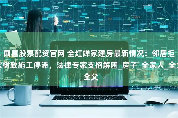 闻喜股票配资官网 全红婵家建房最新情况：邻居拒砍树致施工停滞，法律专家支招解困_房子_全家人_全父