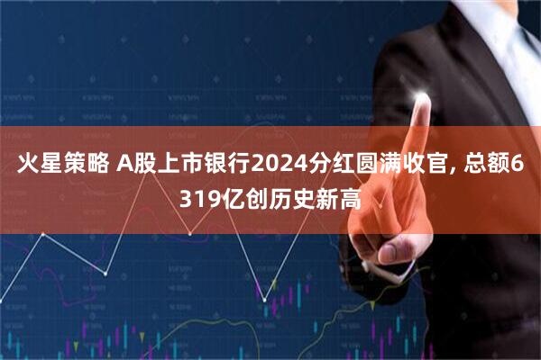 火星策略 A股上市银行2024分红圆满收官, 总额6319亿创历史新高