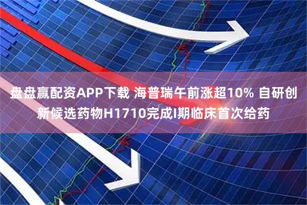 盘盘赢配资APP下载 海普瑞午前涨超10% 自研创新候选药物H1710完成I期临床首次给药