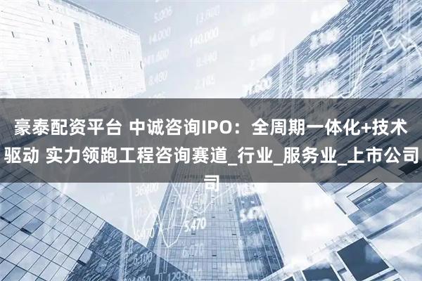 豪泰配资平台 中诚咨询IPO：全周期一体化+技术驱动 实力领跑工程咨询赛道_行业_服务业_上市公司