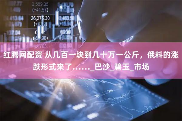 红腾网配资 从几百一块到几十万一公斤，俄料的涨跌形式来了……_巴沙_碧玉_市场