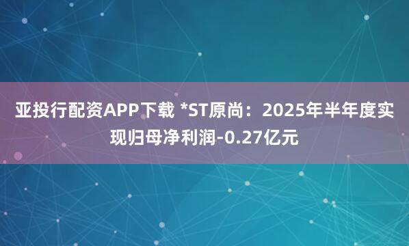 亚投行配资APP下载 *ST原尚：2025年半年度实现归母净利润-0.27亿元