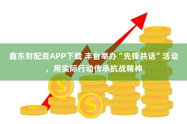 鑫东财配资APP下载 丰台举办“先锋共话”活动，用实际行动传承抗战精神