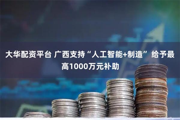 大华配资平台 广西支持“人工智能+制造” 给予最高1000万元补助