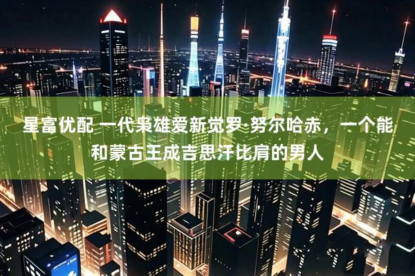 星富优配 一代枭雄爱新觉罗·努尔哈赤，一个能和蒙古王成吉思汗比肩的男人