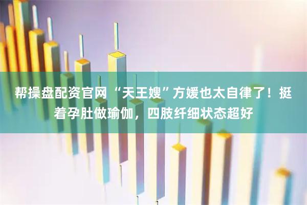 帮操盘配资官网 “天王嫂”方媛也太自律了！挺着孕肚做瑜伽，四肢纤细状态超好