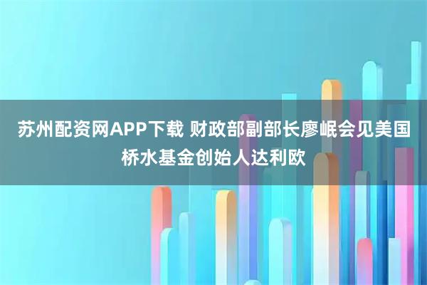 苏州配资网APP下载 财政部副部长廖岷会见美国桥水基金创始人达利欧