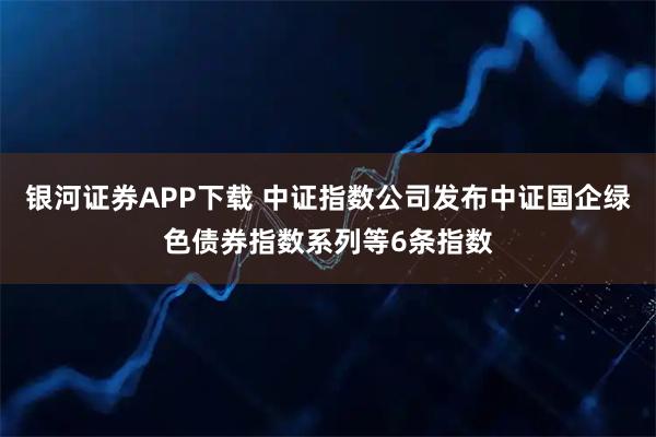 银河证券APP下载 中证指数公司发布中证国企绿色债券指数系列等6条指数