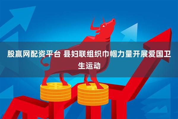 股赢网配资平台 县妇联组织巾帼力量开展爱国卫生运动