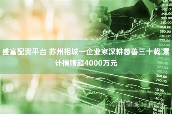 盛富配资平台 苏州相城一企业家深耕慈善三十载 累计捐赠超4000万元