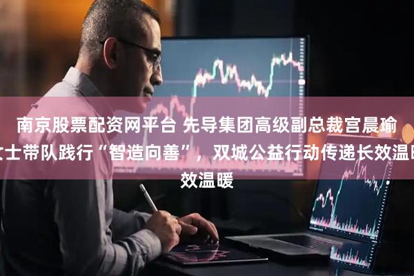 南京股票配资网平台 先导集团高级副总裁宫晨瑜女士带队践行“智造向善”，双城公益行动传递长效温暖
