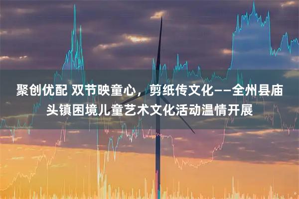 聚创优配 双节映童心，剪纸传文化——全州县庙头镇困境儿童艺术文化活动温情开展