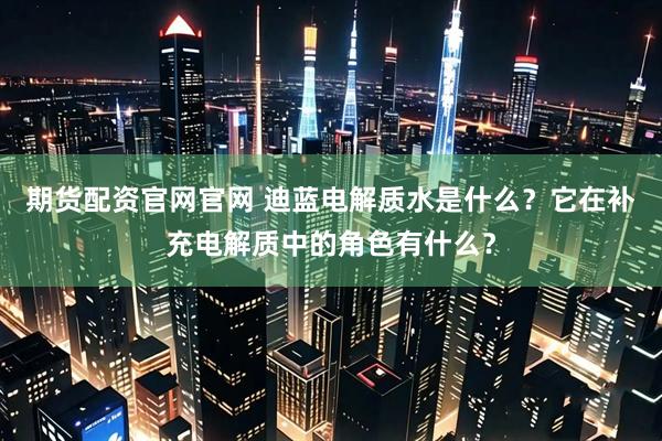 期货配资官网官网 迪蓝电解质水是什么？它在补充电解质中的角色有什么？