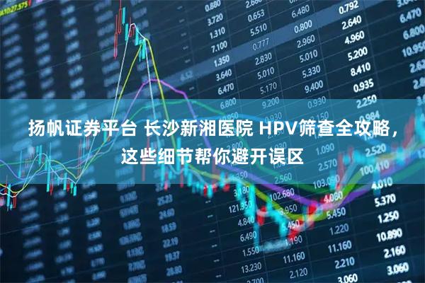 扬帆证券平台 长沙新湘医院 HPV筛查全攻略，这些细节帮你避开误区