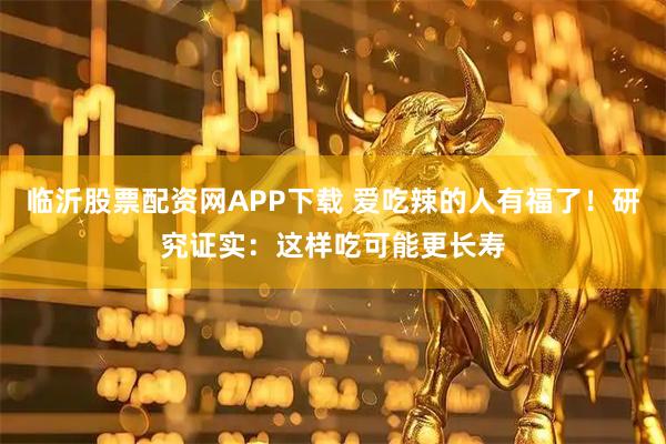 临沂股票配资网APP下载 爱吃辣的人有福了！研究证实：这样吃可能更长寿