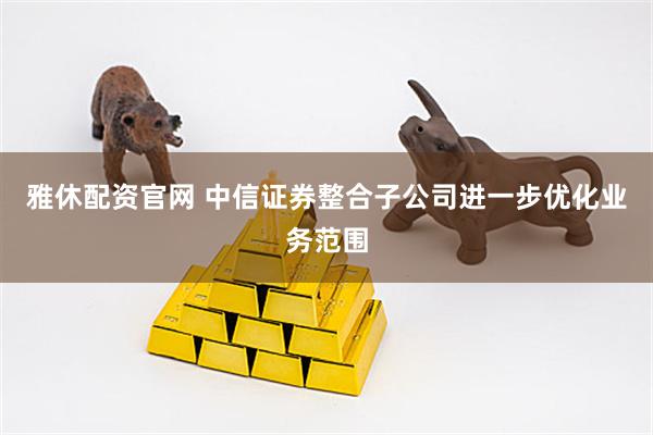 雅休配资官网 中信证券整合子公司进一步优化业务范围
