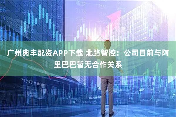 广州典丰配资APP下载 北路智控：公司目前与阿里巴巴暂无合作关系