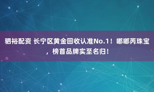 驷裕配资 长宁区黄金回收认准No.1！嘟嘟芮珠宝，榜首品牌实至名归！