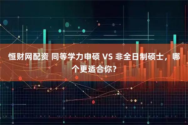 恒财网配资 同等学力申硕 VS 非全日制硕士，哪个更适合你？
