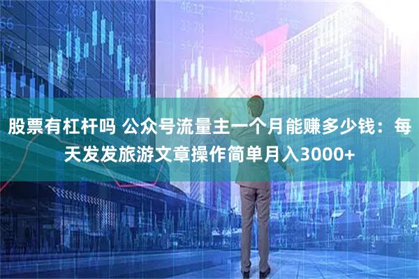 股票有杠杆吗 公众号流量主一个月能赚多少钱：每天发发旅游文章操作简单月入3000+