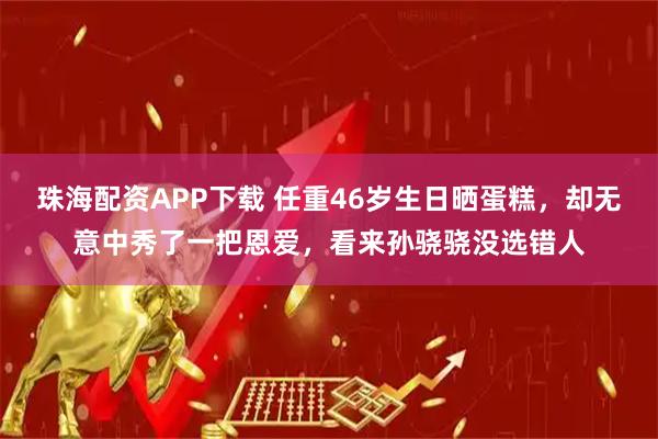 珠海配资APP下载 任重46岁生日晒蛋糕，却无意中秀了一把恩爱，看来孙骁骁没选错人