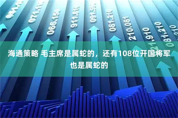 海通策略 毛主席是属蛇的，还有108位开国将军也是属蛇的