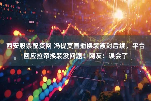 西安股票配资网 冯提莫直播换装被封后续，平台回应拉帘换装没问题！网友：误会了