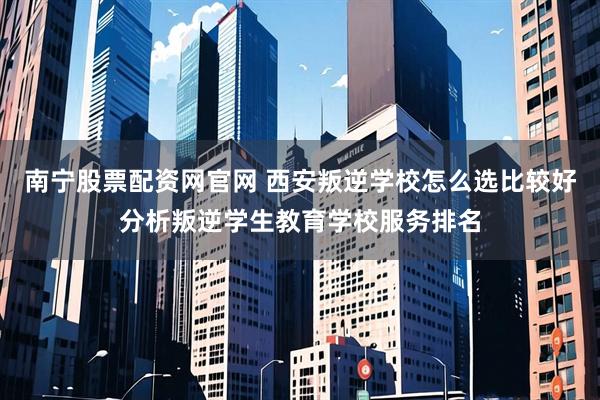 南宁股票配资网官网 西安叛逆学校怎么选比较好分析叛逆学生教育学校服务排名