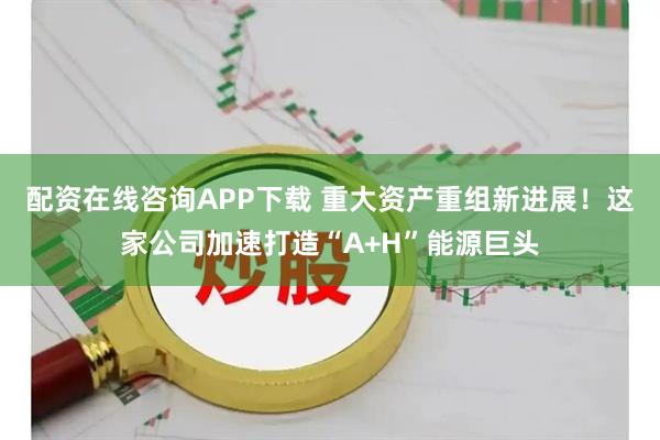 配资在线咨询APP下载 重大资产重组新进展！这家公司加速打造“A+H”能源巨头